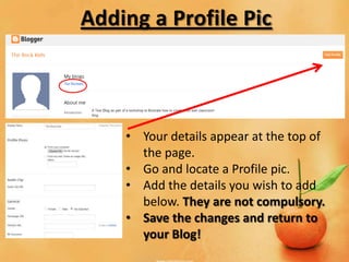 Adding a Profile Pic



    • Your details appear at the top of
      the page.
    • Go and locate a Profile pic.
    • Add the details you wish to add
      below. They are not compulsory.
    • Save the changes and return to
      your Blog!
 