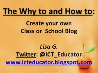 The Why to and How to:
      Create your own
    Class or School Blog

           Lisa G.
  Twitter: @ICT_Educator
www.icteducator.blogspot.com
 