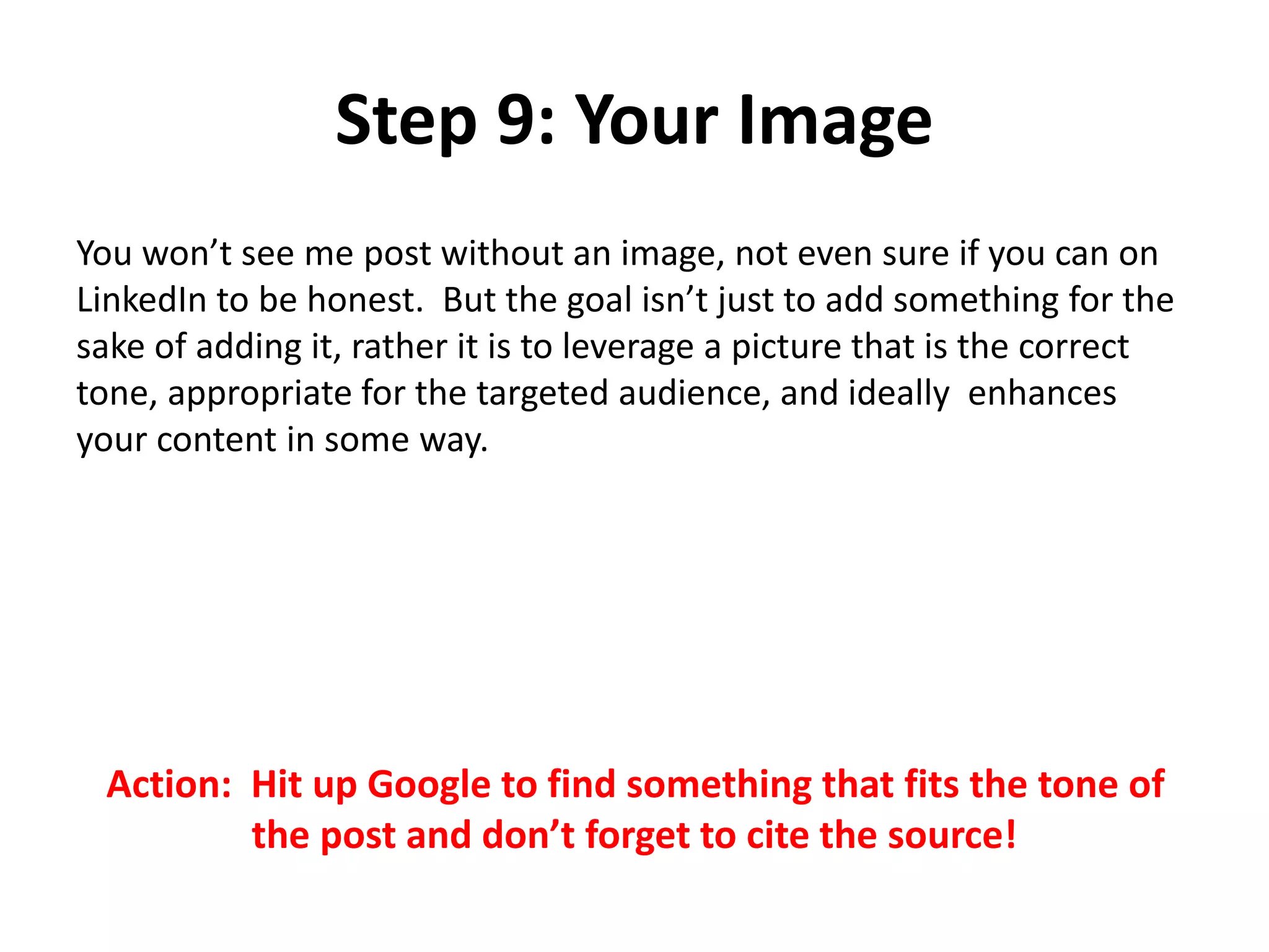 Step 9: Your Image
You won’t see me post without an image, not even sure if you can on
LinkedIn to be honest. But the goal isn’t just to add something for the
sake of adding it, rather it is to leverage a picture that is the correct
tone, appropriate for the targeted audience, and ideally enhances
your content in some way.
Action: Hit up Google to find something that fits the tone of
the post and don’t forget to cite the source!
 