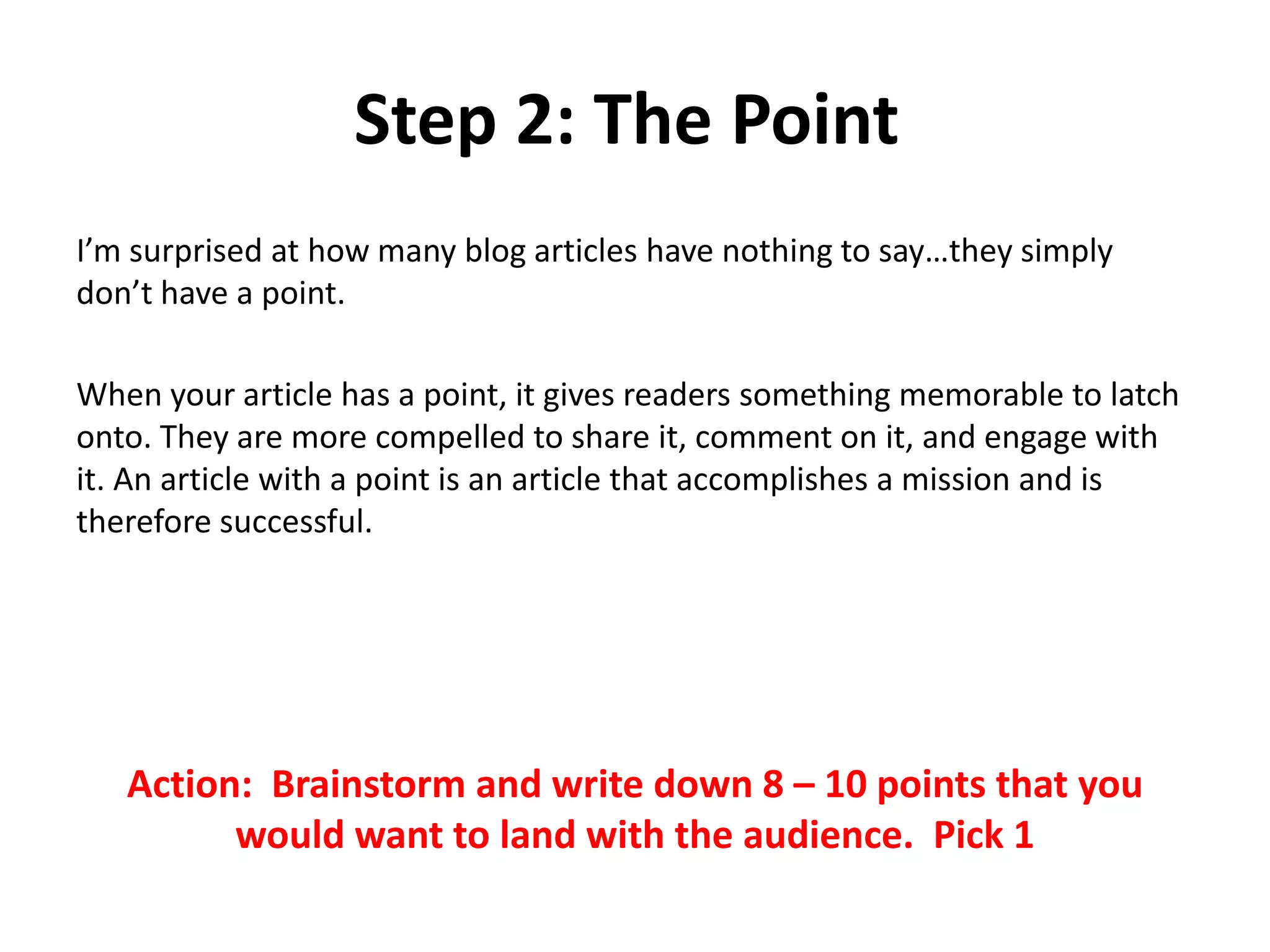 Step 2: The Point
I’m surprised at how many blog articles have nothing to say…they simply
don’t have a point.
When your article has a point, it gives readers something memorable to latch
onto. They are more compelled to share it, comment on it, and engage with
it. An article with a point is an article that accomplishes a mission and is
therefore successful.
Action: Brainstorm and write down 8 – 10 points that you
would want to land with the audience. Pick 1
 