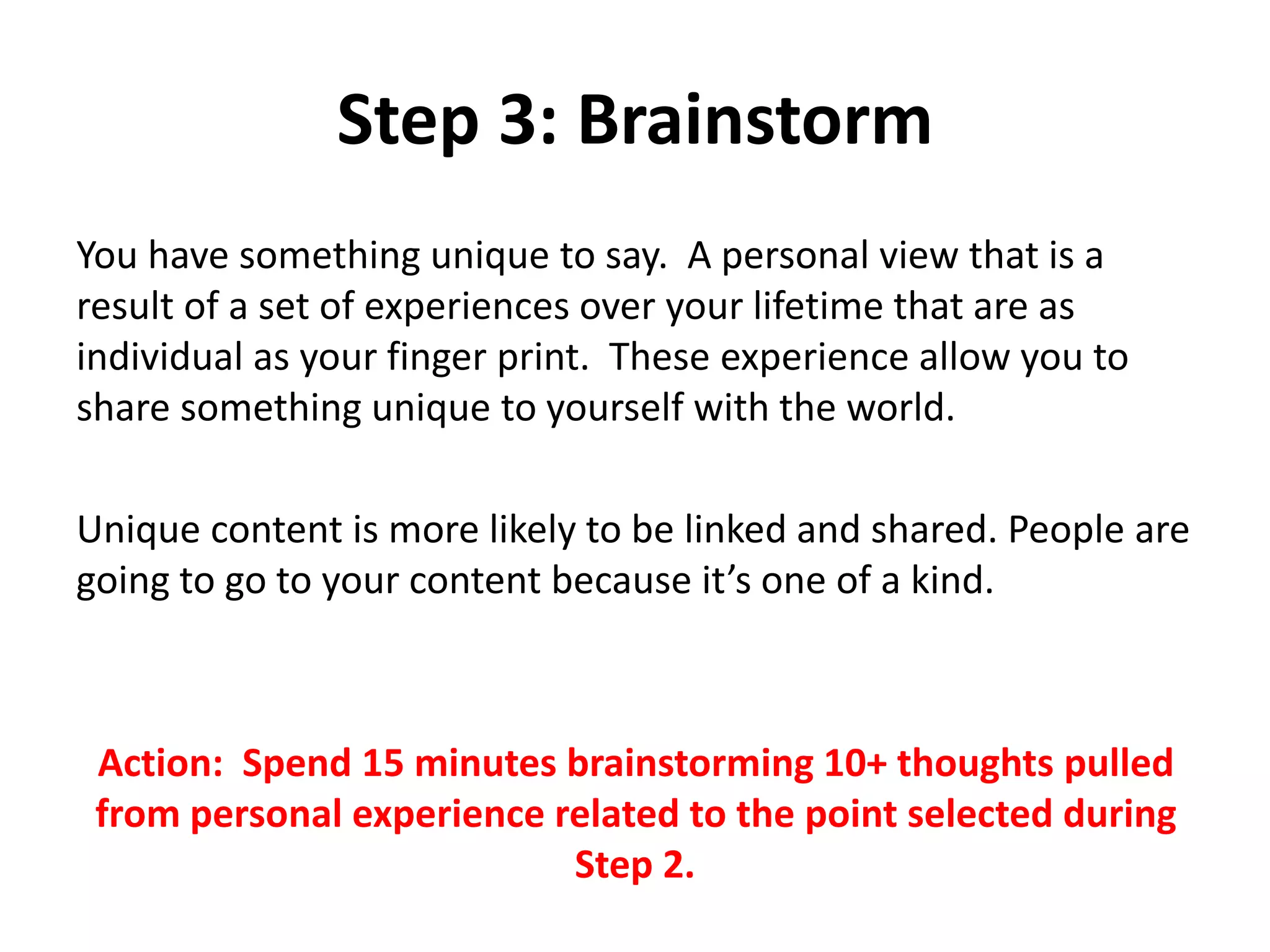 Step 3: Brainstorm
You have something unique to say. A personal view that is a
result of a set of experiences over your lifetime that are as
individual as your finger print. These experience allow you to
share something unique to yourself with the world.
Unique content is more likely to be linked and shared. People are
going to go to your content because it’s one of a kind.
Action: Spend 15 minutes brainstorming 10+ thoughts pulled
from personal experience related to the point selected during
Step 2.
 