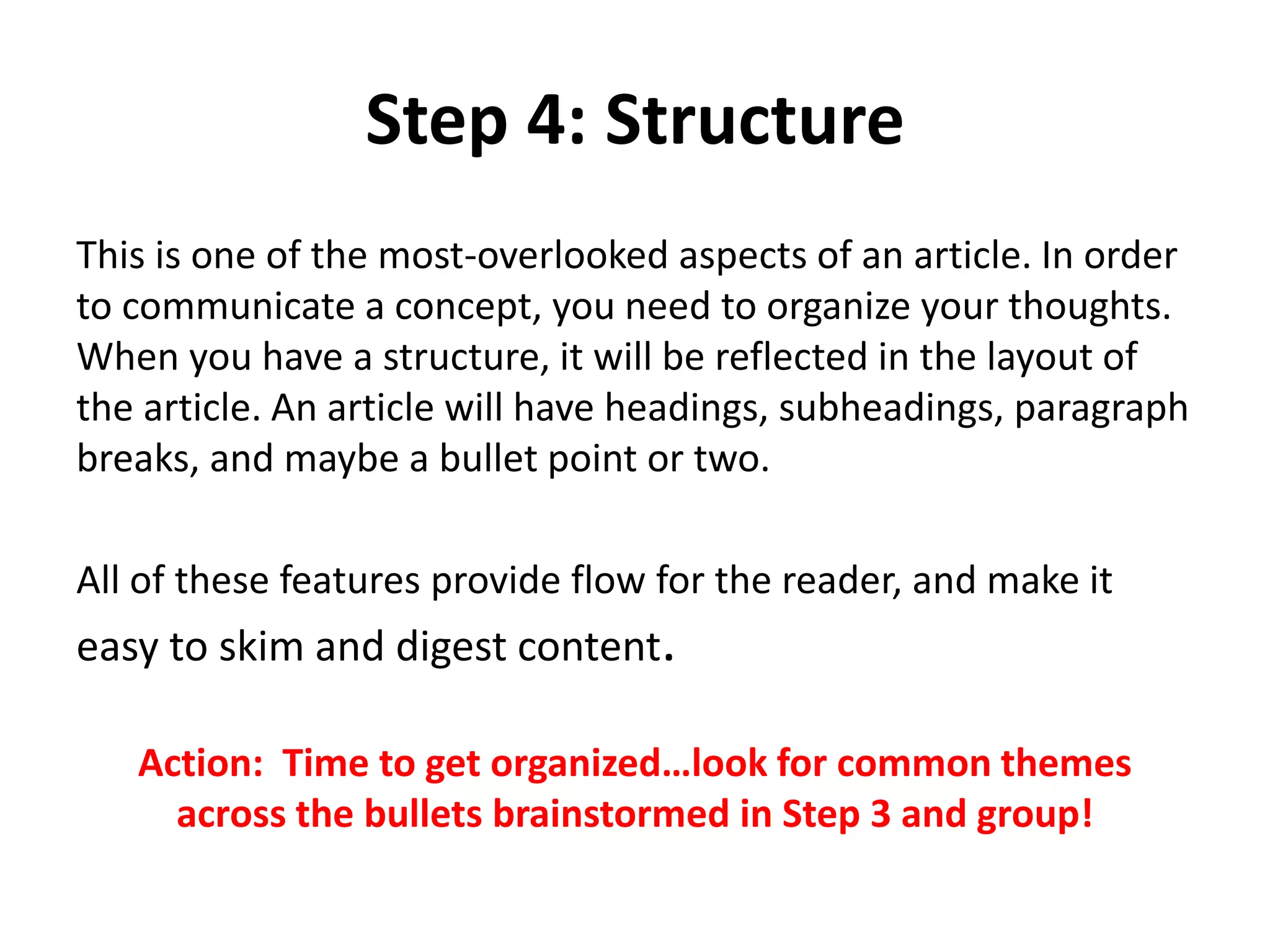 Step 4: Structure
This is one of the most-overlooked aspects of an article. In order
to communicate a concept, you need to organize your thoughts.
When you have a structure, it will be reflected in the layout of
the article. An article will have headings, subheadings, paragraph
breaks, and maybe a bullet point or two.
All of these features provide flow for the reader, and make it
easy to skim and digest content.
Action: Time to get organized…look for common themes
across the bullets brainstormed in Step 3 and group!
 