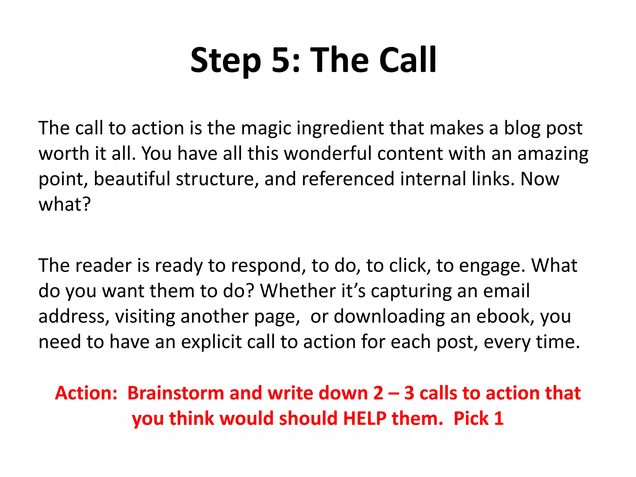 Step 5: The Call
The call to action is the magic ingredient that makes a blog post
worth it all. You have all this wonderful content with an amazing
point, beautiful structure, and referenced internal links. Now
what?
The reader is ready to respond, to do, to click, to engage. What
do you want them to do? Whether it’s capturing an email
address, visiting another page, or downloading an ebook, you
need to have an explicit call to action for each post, every time.
Action: Brainstorm and write down 2 – 3 calls to action that
you think would should HELP them. Pick 1
 