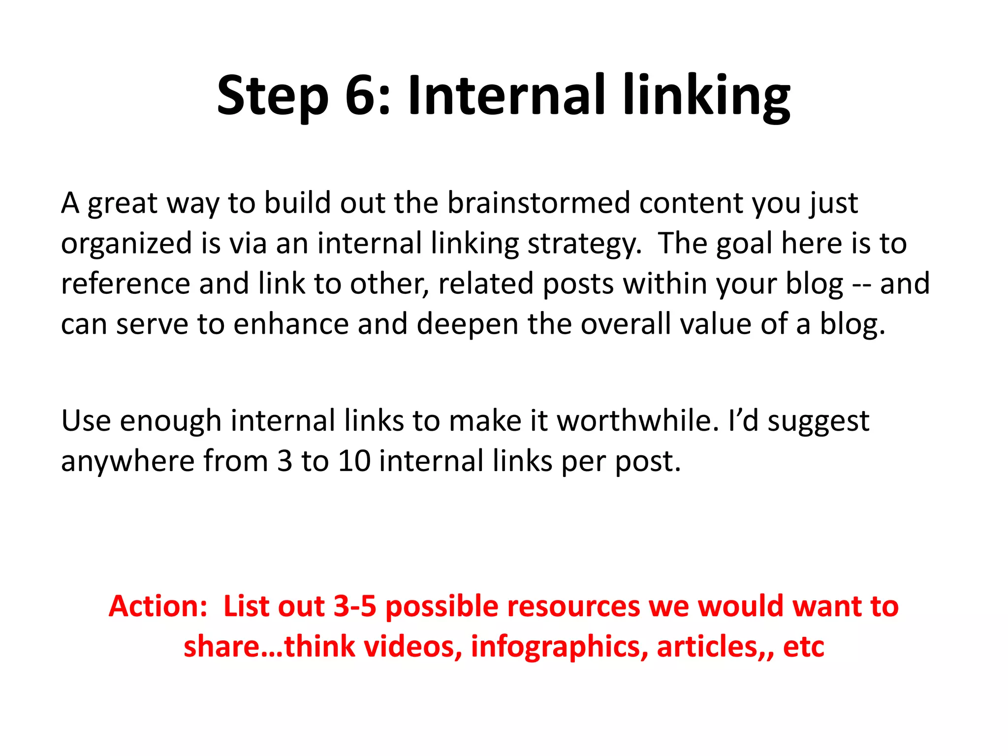 Step 6: Internal linking
A great way to build out the brainstormed content you just
organized is via an internal linking strategy. The goal here is to
reference and link to other, related posts within your blog -- and
can serve to enhance and deepen the overall value of a blog.
Use enough internal links to make it worthwhile. I’d suggest
anywhere from 3 to 10 internal links per post.
Action: List out 3-5 possible resources we would want to
share…think videos, infographics, articles,, etc
 