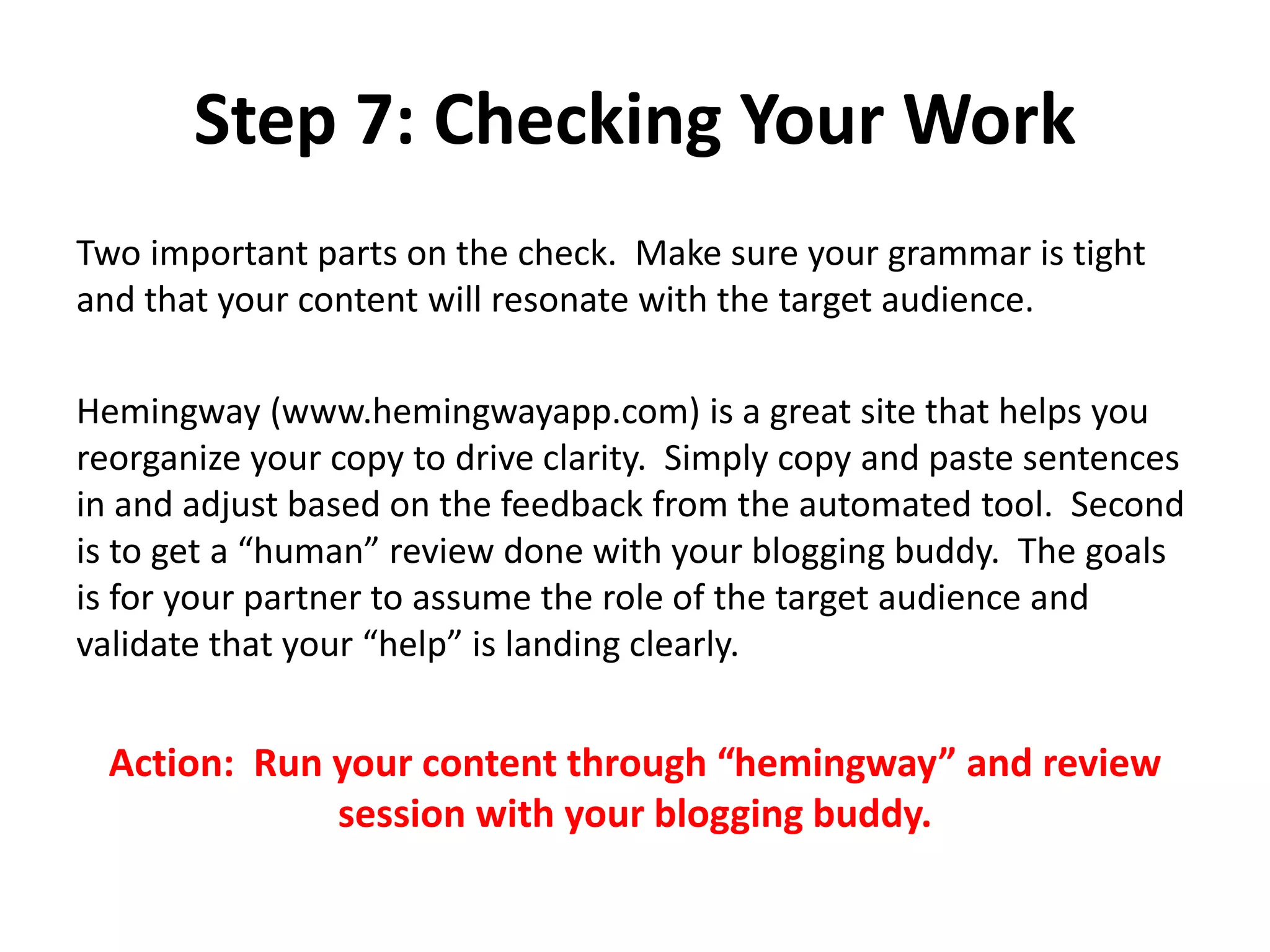 Step 7: Checking Your Work
Two important parts on the check. Make sure your grammar is tight
and that your content will resonate with the target audience.
Hemingway (www.hemingwayapp.com) is a great site that helps you
reorganize your copy to drive clarity. Simply copy and paste sentences
in and adjust based on the feedback from the automated tool. Second
is to get a “human” review done with your blogging buddy. The goals
is for your partner to assume the role of the target audience and
validate that your “help” is landing clearly.
Action: Run your content through “hemingway” and review
session with your blogging buddy.
 