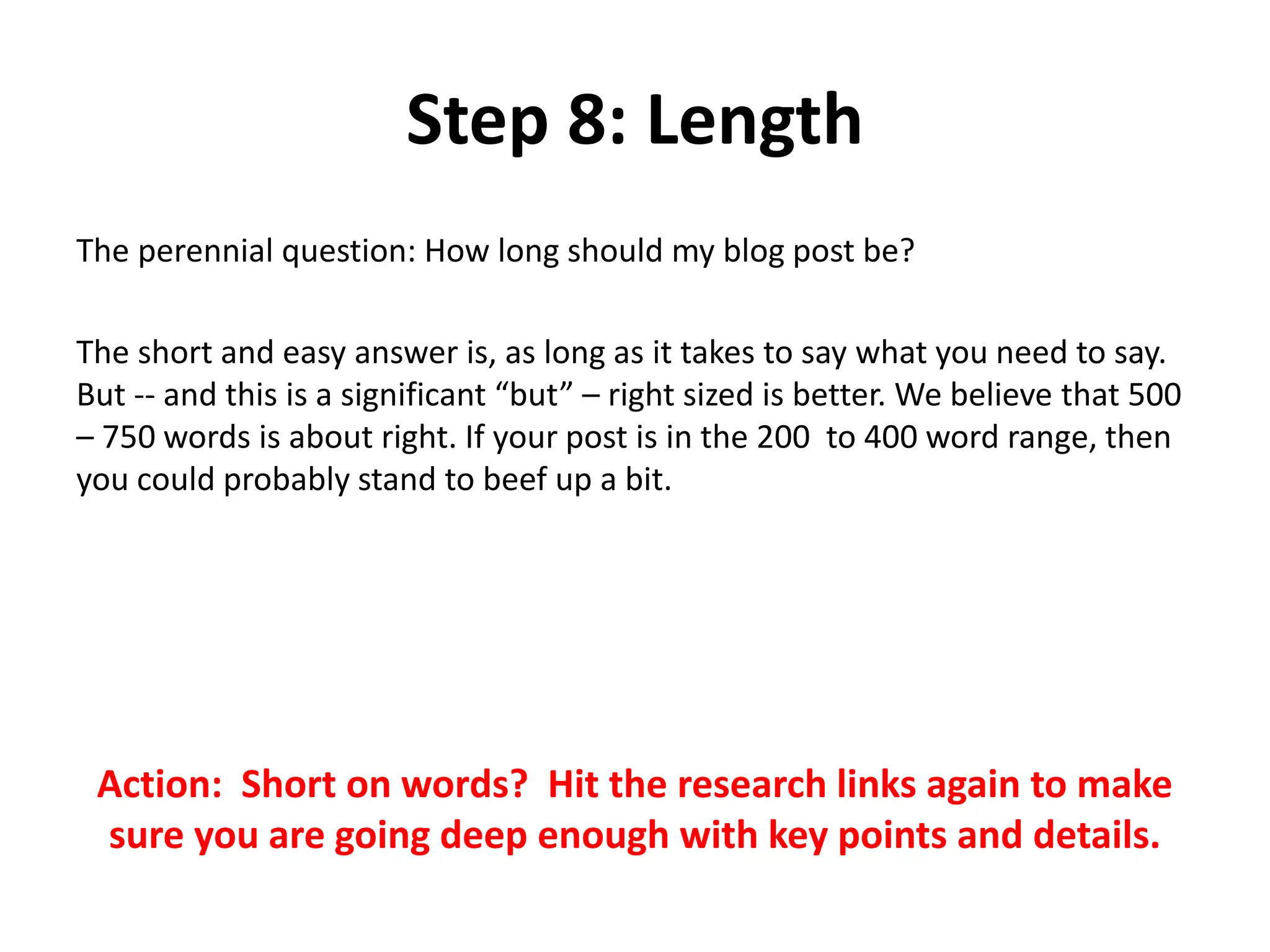 Step 8: Length
The perennial question: How long should my blog post be?
The short and easy answer is, as long as it takes to say what you need to say.
But -- and this is a significant “but” – right sized is better. We believe that 500
– 750 words is about right. If your post is in the 200 to 400 word range, then
you could probably stand to beef up a bit.
Action: Short on words? Hit the research links again to make
sure you are going deep enough with key points and details.
 