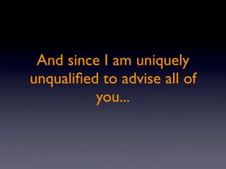 And since I am uniquely
unqualiﬁed to advise all of
          you...
 