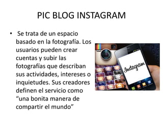 PIC BLOG INSTAGRAM
• Se trata de un espacio
basado en la fotografía. Los
usuarios pueden crear
cuentas y subir las
fotografías que describan
sus actividades, intereses o
inquietudes. Sus creadores
definen el servicio como
“una bonita manera de
compartir el mundo”
 