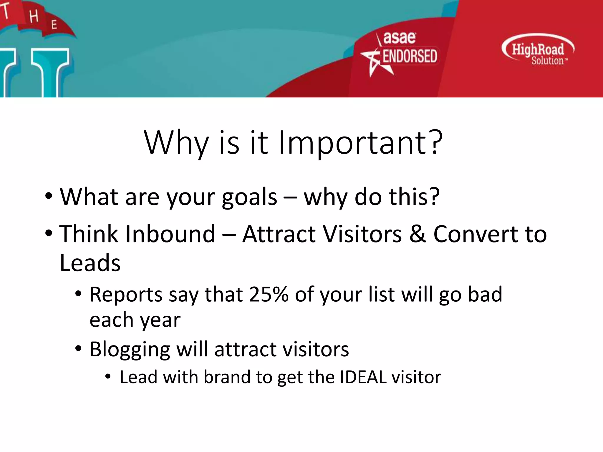 Why is it Important?
• What are your goals – why do this?
• Think Inbound – Attract Visitors & Convert to
Leads
• Reports say that 25% of your list will go bad
each year
• Blogging will attract visitors
• Lead with brand to get the IDEAL visitor