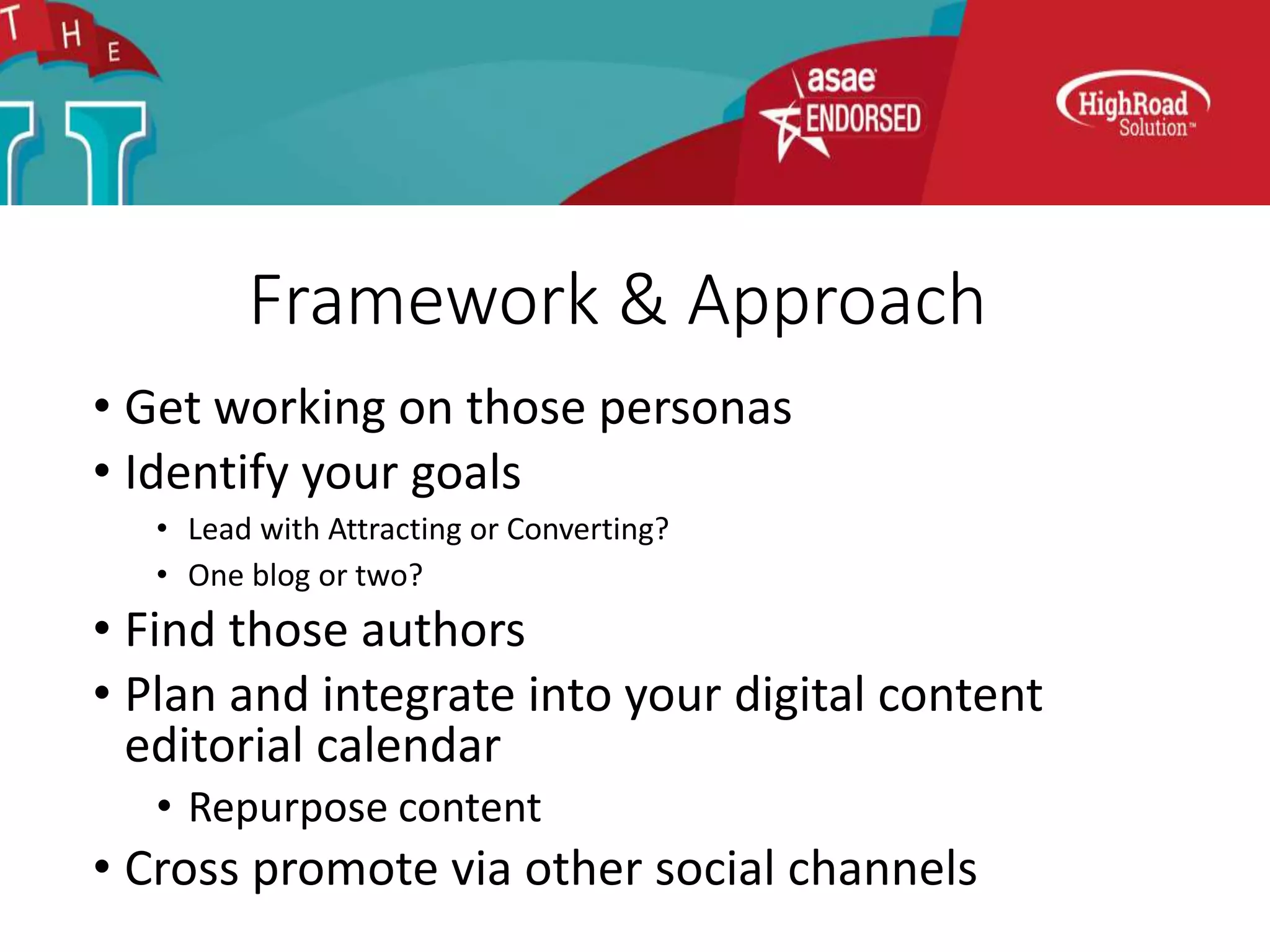 Framework & Approach
• Get working on those personas
• Identify your goals
• Lead with Attracting or Converting?
• One blog or two?
• Find those authors
• Plan and integrate into your digital content
editorial calendar
• Repurpose content
• Cross promote via other social channels
