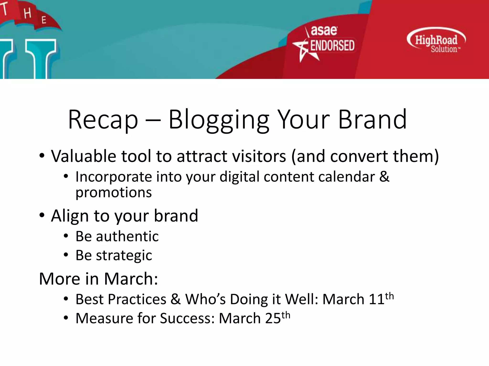 Recap – Blogging Your Brand
• Valuable tool to attract visitors (and convert them)
• Incorporate into your digital content calendar &
promotions
• Align to your brand
• Be authentic
• Be strategic
More in March:
• Best Practices & Who’s Doing it Well: March 11th
• Measure for Success: March 25th