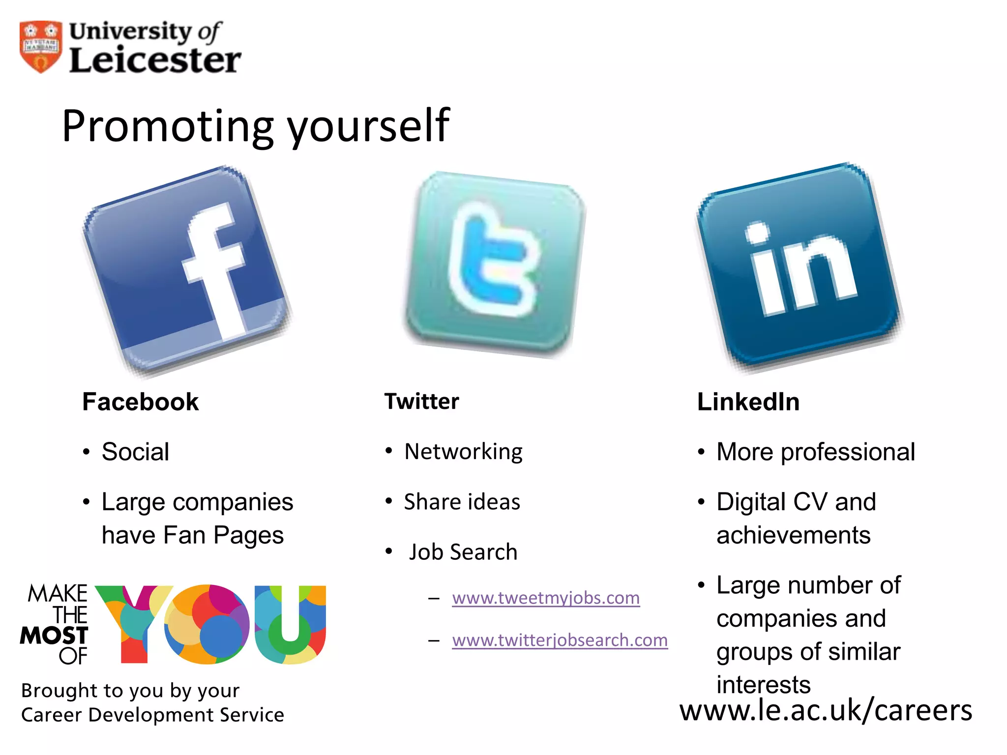 Promoting yourself




Facebook            Twitter                           LinkedIn
• Social            • Networking                      • More professional
• Large companies   • Share ideas                     • Digital CV and
  have Fan Pages                                        achievements
                    • Job Search
                        – www.tweetmyjobs.com
                                                      • Large number of
                                                        companies and
                        – www.twitterjobsearch.com
                                                        groups of similar
                                                        interests
                                                     www.le.ac.uk/careers
 
