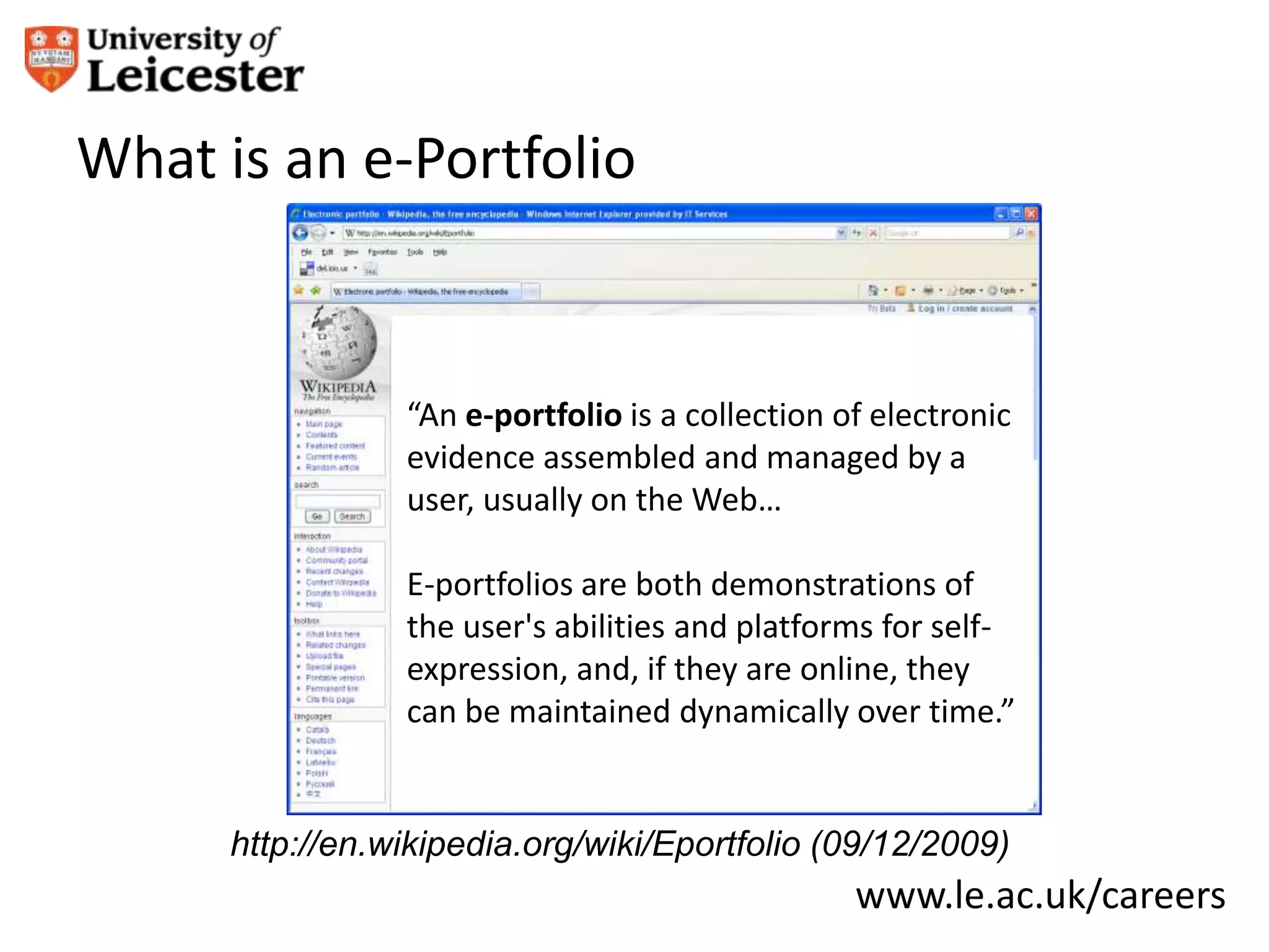 What is an e-Portfolio


                 “An e-portfolio is a collection of electronic
                 evidence assembled and managed by a
                 user, usually on the Web…

                 E-portfolios are both demonstrations of
                 the user's abilities and platforms for self-
                 expression, and, if they are online, they
                 can be maintained dynamically over time.”


      http://en.wikipedia.org/wiki/Eportfolio (09/12/2009)
                                                  www.le.ac.uk/careers
 