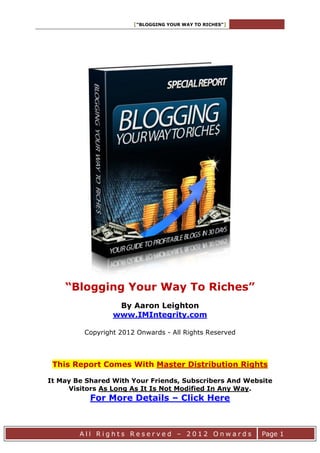 [“BLOGGING YOUR WAY TO RICHES”]
A l l R i g h t s R e s e r v e d – 2 0 1 2 O n w a r d s Page 1
“Blogging Your Way To Riches”
By Aaron Leighton
www.IMIntegrity.com
Copyright 2012 Onwards - All Rights Reserved
This Report Comes With Master Distribution Rights
It May Be Shared With Your Friends, Subscribers And Website
Visitors As Long As It Is Not Modified In Any Way.
For More Details – Click Here
 