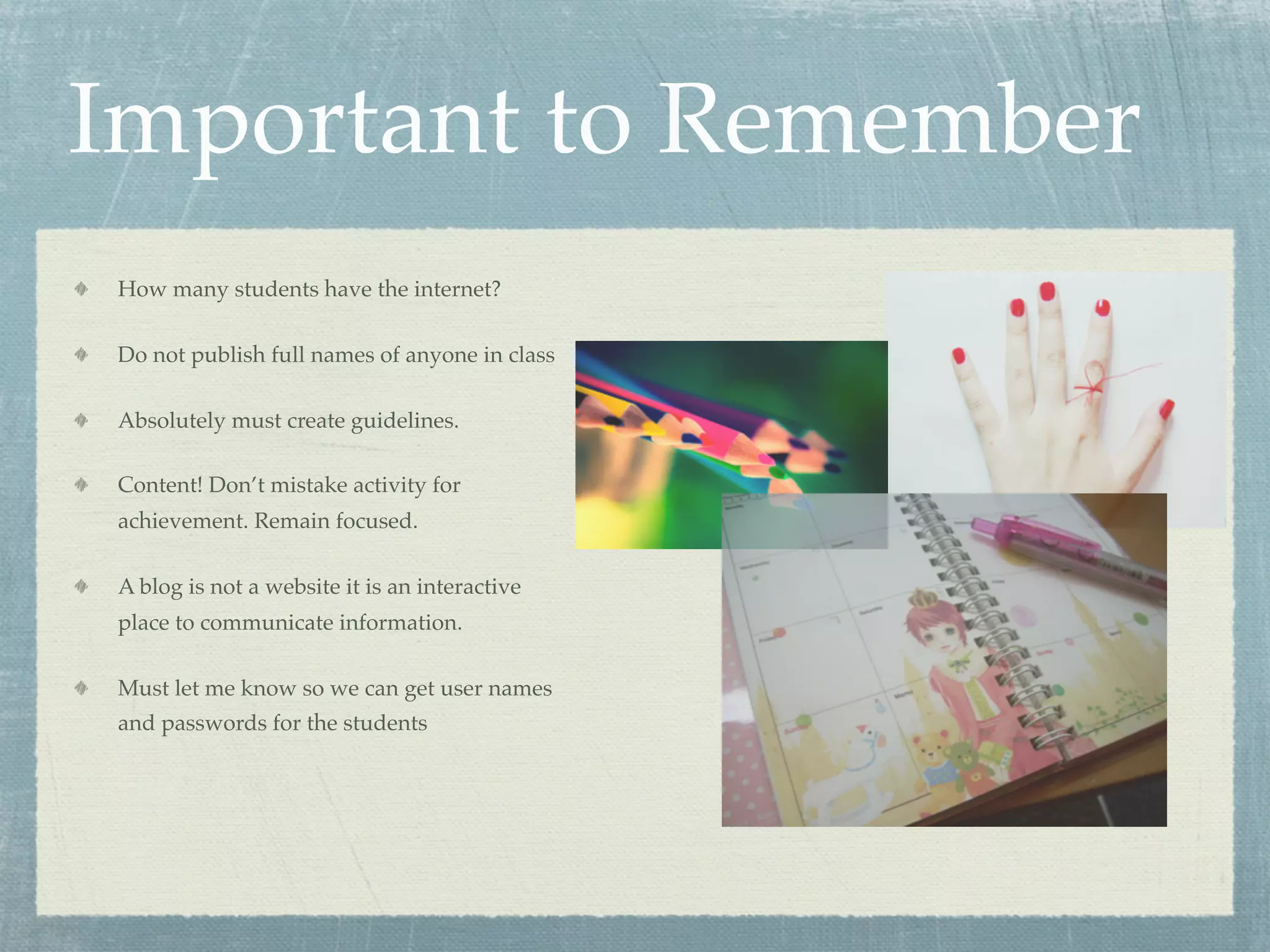 Important to Remember
How many students have the internet?

Do not publish full names of anyone in class

Absolutely must create guidelines.

Content! Don’t mistake activity for
achievement. Remain focused.

A blog is not a website it is an interactive
place to communicate information.

Must let me know so we can get user names
and passwords for the students
 