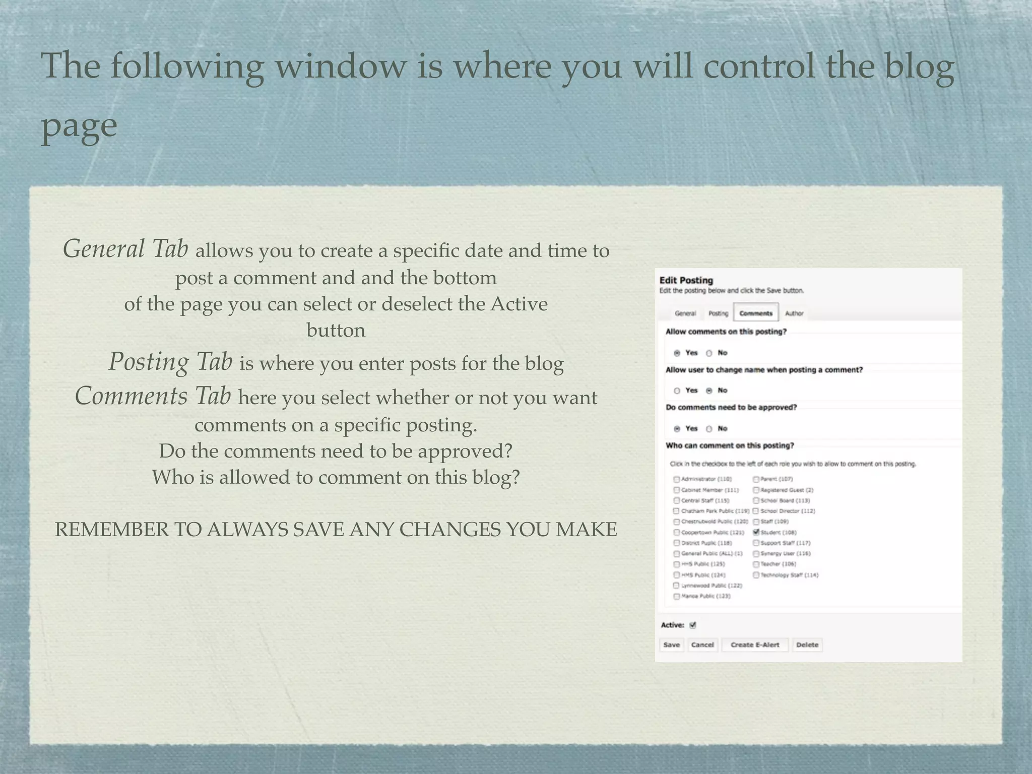 The following window is where you will control the blog
page


 General Tab allows you to create a speciﬁc date and time to
             post a comment and and the bottom
       of the page you can select or deselect the Active
                           button
    Posting Tab is where you enter posts for the blog
  Comments Tab here you select whether or not you want
              comments on a speciﬁc posting.
          Do the comments need to be approved?
          Who is allowed to comment on this blog?

REMEMBER TO ALWAYS SAVE ANY CHANGES YOU MAKE
 