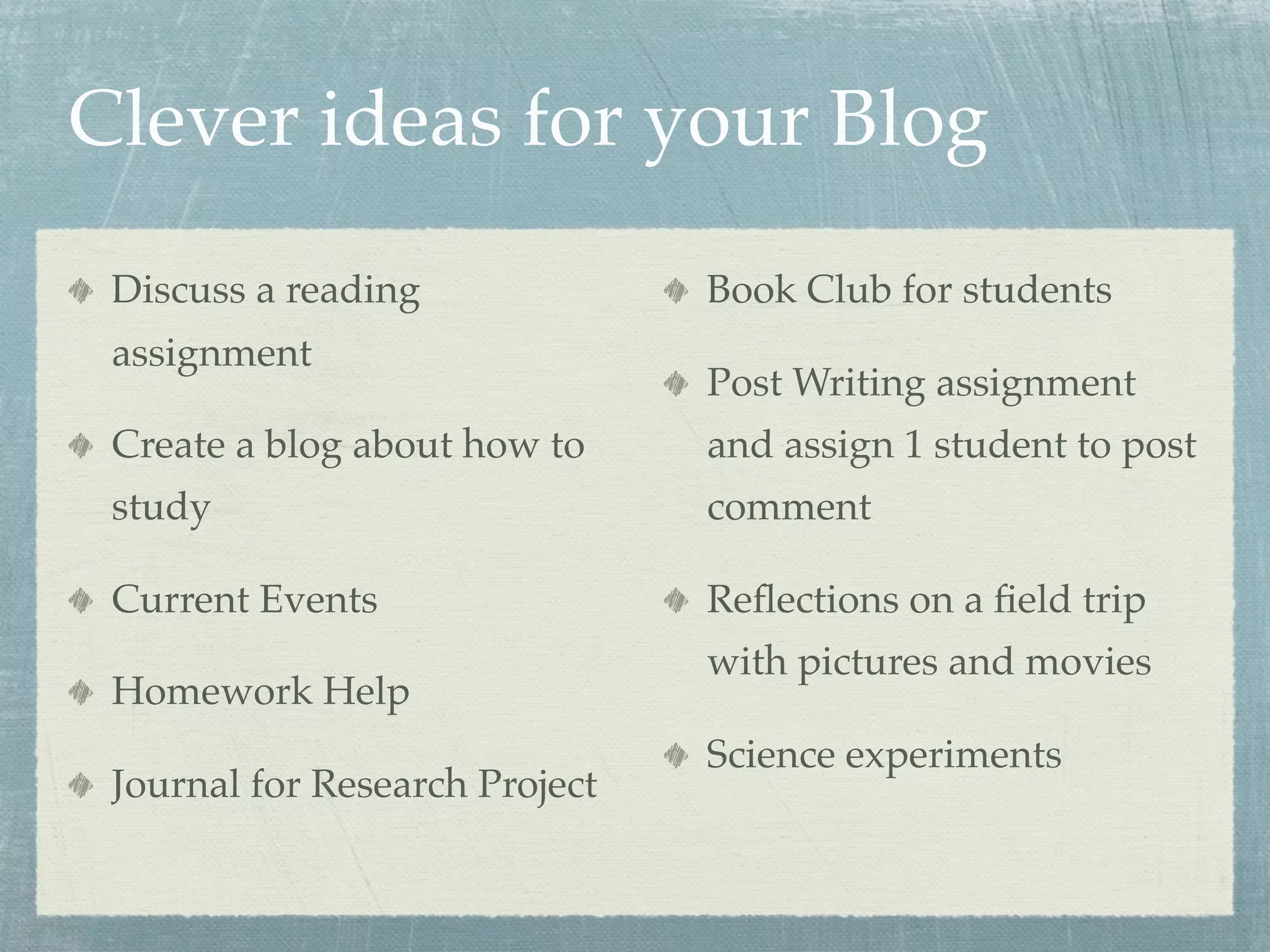 Clever ideas for your Blog
 Discuss a reading              Book Club for students
 assignment
                                Post Writing assignment
 Create a blog about how to     and assign 1 student to post
 study                          comment

 Current Events                 Reﬂections on a ﬁeld trip
                                with pictures and movies
 Homework Help
                                Science experiments
 Journal for Research Project
 