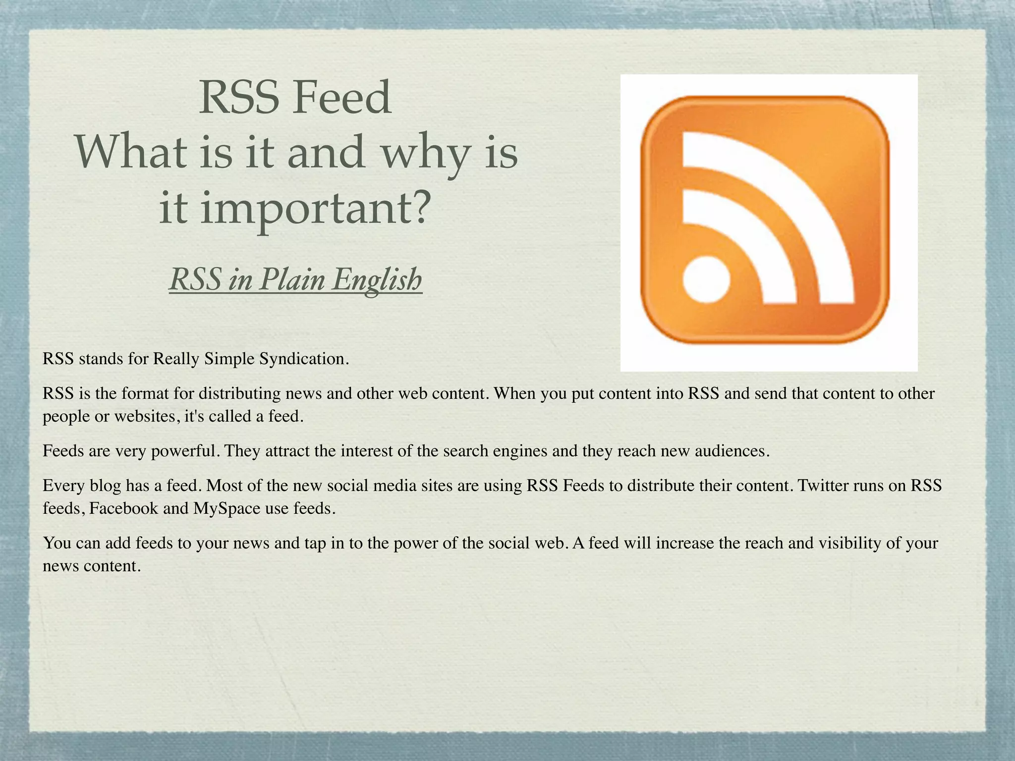 RSS Feed
    What is it and why is
      it important?
                 RSS in Plain English

RSS stands for Really Simple Syndication.
RSS is the format for distributing news and other web content. When you put content into RSS and send that content to other
people or websites, it's called a feed.
Feeds are very powerful. They attract the interest of the search engines and they reach new audiences.
Every blog has a feed. Most of the new social media sites are using RSS Feeds to distribute their content. Twitter runs on RSS
feeds, Facebook and MySpace use feeds.
You can add feeds to your news and tap in to the power of the social web. A feed will increase the reach and visibility of your
news content.
 