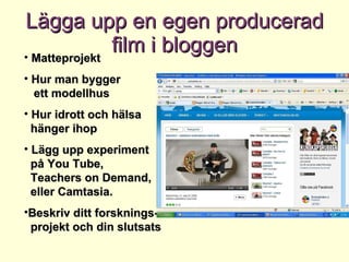Lägga upp en egen producerad film i bloggen Matteprojekt Hur man bygger    ett modellhus Hur idrott och hälsa   hänger ihop Lägg upp experiment   på You Tube,    Teachers on Demand,   eller Camtasia. Beskriv ditt forsknings-   projekt och din slutsats 