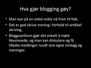Hva gjør blogging gøy? Man kan på en enkel måte nå frem til folk. Det er god skrive trening i forhold til artikkel skriving. Bloggsamfunn gjør det enkelt å møte likesinnede, og man kan diskutere og få tilbake meldinger rundt sine egne innlegg og meninger.  