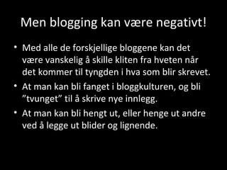 Men blogging kan være negativt! Med alle de forskjellige bloggene kan det være vanskelig å skille kliten fra hveten når det kommer til tyngden  i hva som blir skrevet. At man kan bli fanget i bloggkulturen, og bli ”tvunget” til å skrive nye innlegg. At man kan bli hengt ut, eller henge ut andre ved å legge ut blider og lignende. 