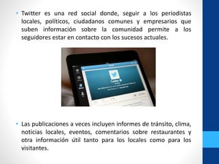 • Twitter es una red social donde, seguir a los periodistas
locales, políticos, ciudadanos comunes y empresarios que
suben información sobre la comunidad permite a los
seguidores estar en contacto con los sucesos actuales.
• Las publicaciones a veces incluyen informes de tránsito, clima,
noticias locales, eventos, comentarios sobre restaurantes y
otra información útil tanto para los locales como para los
visitantes.
 