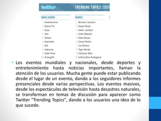 • Los eventos mundiales y nacionales, desde deportes y
entretenimiento hasta noticias importantes, llaman la
atención de los usuarios. Mucha gente puede estar publicando
desde el lugar de un evento, dando a los seguidores informes
presenciales desde varias perspectivas. Los eventos masivos,
desde los espectáculos de televisión hasta desastres naturales,
se transforman en temas de discusión para aparecer como
Twitter "Trending Topics", dando a los usuarios una idea de lo
que sucede.
 