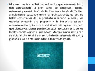 • Muchos usuarios de Twitter, incluso los que solamente leen,
han aprovechado la gran gama de empresas, pericia,
opiniones y conocimiento de fácil acceso a través de Twitter.
Simplemente buscando entre las publicaciones, es posible
hallar comentarios de un producto o servicio. A veces, los
usuarios colocarán una pregunta y de inmediato tendrán
recomendaciones, ideas y ofrecimientos de ayuda. La gente
que planea vacaciones puede conseguir asesoramiento de los
locales donde comer y qué hacer. Muchas empresas tienen
servicio al cliente al instante, brindando asistencia directa y
guiando a los clientes a un adecuado nivel de ayuda.
 