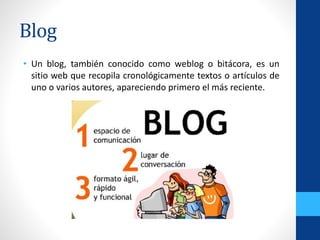 Blog
• Un blog, también conocido como weblog o bitácora, es un
sitio web que recopila cronológicamente textos o artículos de
uno o varios autores, apareciendo primero el más reciente.
 