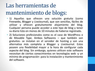 Las herramientas de
mantenimiento de blogs:
• 1) Aquellas que ofrecen una solución gratuita (como
Freewebs, Blogger y LiveJournal), que son sencillas, fáciles de
utilizar y ofrecen gratuitamente alojamiento del blog.
Cualquier persona puede acceder a este tipo de blog y tener
su diario listo en menos de 10 minutos de haberse registrado.
• 2) Soluciones profesionales como es el caso de WordPress o
de Movable Type. Ambos Softwares – que también son
gratuitos- se instalan en el servidor de hosting y son una
alternativa más completa a Blogger y LiveJournal. Estos
poseen una flexibilidad mayor a la hora de configurar cada
aspecto del blog. Sin embargo, quienes utilicen este software
necesitan de ciertos conocimientos en tecnologías web -y un
mínimo de programación- para la instalación y mantenimiento
del software.
 