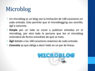 Microblog
• Un microblog es un blog con la limitación de 140 caracteres en
cada entrada. Esto permite que el microblogging sea sencillo,
ágil y concreto.
• Simple por un lado se crean y publican entradas en el
microblog, por otro lado la persona que lee el microblog
entenderá de forma inmediata de qué se trata.
• Ágil debido a los 140 caracteres máximos de cada entrada.
• Concreto ya que obliga a decir todo en un par de líneas.
 