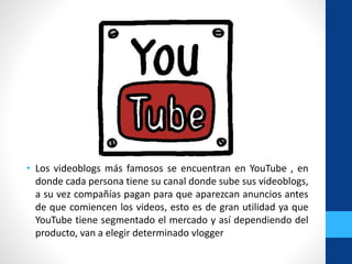 • Los videoblogs más famosos se encuentran en YouTube , en
donde cada persona tiene su canal donde sube sus videoblogs,
a su vez compañías pagan para que aparezcan anuncios antes
de que comiencen los videos, esto es de gran utilidad ya que
YouTube tiene segmentado el mercado y así dependiendo del
producto, van a elegir determinado vlogger
 