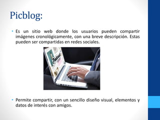 Picblog:
• Es un sitio web donde los usuarios pueden compartir
imágenes cronológicamente, con una breve descripción. Estas
pueden ser compartidas en redes sociales.
• Permite compartir, con un sencillo diseño visual, elementos y
datos de interés con amigos.
 