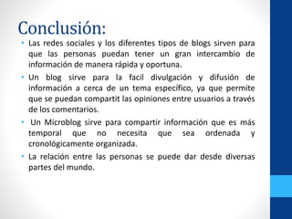Conclusión:
• Las redes sociales y los diferentes tipos de blogs sirven para
que las personas puedan tener un gran intercambio de
información de manera rápida y oportuna.
• Un blog sirve para la facil divulgación y difusión de
información a cerca de un tema específico, ya que permite
que se puedan compartit las opiniones entre usuarios a través
de los comentarios.
• Un Microblog sirve para compartir información que es más
temporal que no necesita que sea ordenada y
cronológicamente organizada.
• La relación entre las personas se puede dar desde diversas
partes del mundo.
 