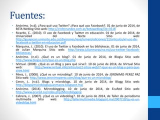 Fuentes:
• Anónimo. (n.d). ¿Para qué uso Twitter? ¿Para qué uso Facebook?. 01 de junio de 2014, de
BETA Weblog Sitio web: http://irisfernandez.com.ar/betaweblog/?p=3518
• Ricardo, C.. (2010). El uso de Facebook y Twitter en educación. 01 de junio de 2014, de
Universidad del Norte Sitio web:
http://guayacan.uninorte.edu.co/divisiones/iese/lumen/ediciones/11/articulos/el-uso-de-
facebook-y-twitter-en-educacion.pdf
• Marquina, J.. (2010). El uso de Twitter y Facebook en las bibliotecas. 01 de junio de 2014,
de Julian Marquina Sitio web: http://www.julianmarquina.es/uso-twitter-facebook-
bibliotecas/
• Anónimo. (n.d.). ¿Qué es un blog?. 01 de junio de 2014, de Blogia Sitio web:
http://www.blogia.com/que-es-un-blog.php
• IVirtual. (2008). ¿Qué es un Blog y para qué sirve?. 10 de junio de 2014, de IVirtual Sitio
web: http://www.ivirtual.info/articulos/2-sitios-web/7-ique-es-un-blog-y-para-que-
sirve.html
• Pérez, J.. (2008). ¿Qué es un microblog?. 10 de junio de 2014, de JERONIMO PEREZ PAZ
Sitio web: http://www.jeronimoperez.com/blog/que-es-un-microblog/
• Ceron, J.. (n.d.). Blogs y microblogs. 10 de junio de 2014, de Blogg Sitio web:
http://blogsymicroblogsxjuanmacex.blogspot.mx/
• Anónimo. (2014). Mircroblogging. 10 de junio de 2014, de EcuRed Sitio web:
http://www.ecured.cu/index.php/Microblogging
• Cabrera, J.. (2007). ¿Qué es un videoblog?. 10 de junio de 2014, de Taller de periodismo
multimedia Sitio web: http://tallermultimedia.blogspot.mx/2007/10/qu-es-un-
videoblog.html
 