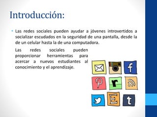 Introducción:
• Las redes sociales pueden ayudar a jóvenes introvertidos a
socializar escudados en la seguridad de una pantalla, desde la
de un celular hasta la de una computadora.
Las redes sociales pueden
proporcionar herramientas para
acercar a nuevos estudiantes al
conocimiento y el aprendizaje.
 