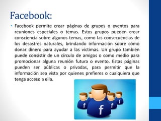 Facebook:
• Facebook permite crear páginas de grupos o eventos para
reuniones especiales o temas. Estos grupos pueden crear
consciencia sobre algunos temas, como las consecuencias de
los desastres naturales, brindando información sobre cómo
donar dinero para ayudar a las víctimas. Un grupo también
puede consistir de un círculo de amigos o como medio para
promocionar alguna reunión futura o evento. Estas páginas
pueden ser públicas o privadas, para permitir que la
información sea vista por quienes prefieres o cualquiera que
tenga acceso a ella.
 