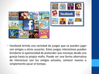 • Facebook brinda una variedad de juegos que se pueden jugar
con amigos u otros usuarios. Estos juegos interactivos pueden
brindarte la oportunidad de pretender que manejas desde una
granja hasta tu propia mafia. Puede ser una forma alternativa
de interactuar con los amigos actuales, conocer nuevos o
simplemente pasar el tiempo.
 