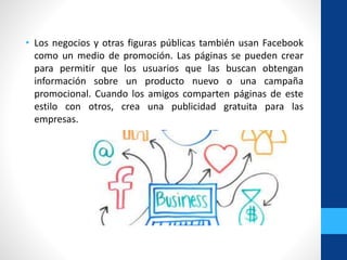 • Los negocios y otras figuras públicas también usan Facebook
como un medio de promoción. Las páginas se pueden crear
para permitir que los usuarios que las buscan obtengan
información sobre un producto nuevo o una campaña
promocional. Cuando los amigos comparten páginas de este
estilo con otros, crea una publicidad gratuita para las
empresas.
 