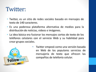 Twitter:
• Twitter, es un sitio de redes sociales basado en mensajes de
texto de 140 caracteres.
• Es una poderosa plataforma alternativa de medios para la
distribución de noticias, videos e imágenes.
• La idea básica era fusionar los mensajes cortos de texto de los
teléfonos celulares con el servicio Web y su habilidad para
crear grupos sociales.
• Twitter empezó como una versión basada
en Web de los populares servicios de
mensajería de texto que ofrecen las
compañías de telefonía celular.
 