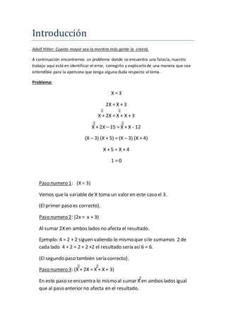 Introduccio n 
Adolf Hitler: Cuanto mayor sea la mentira más gente la creerá. 
A continuación encontramos un problema donde se encuentra una falacia, nuestro 
trabajo aquí está en identificar el error, corregirlo y explicarlo de una manera que sea 
entendible para la apersona que tenga alguna duda respecto al tema. 
Problema: 
X = 3 
2X = X + 3 
X + 2X = X + X + 3 
X + 2X – 15 = X + X - 12 
(X – 3) (X + 5) = (X – 3) (X + 4) 
X + 5 = X + 4 
1 = 0 
Paso numero 1: (X = 3) 
Vemos que la variable de X toma un valor en este caso el 3. 
(El primer paso es correcto). 
Paso numero 2: (2x = x + 3) 
Al sumar 2X en ambos lados no afecta el resultado. 
Ejemplo: 4 = 2 + 2 siguen valiendo lo mismo que si le sumamos 2 de 
cada lado 4 + 2 = 2 + 2 +2 el resultado sería así 6 = 6. 
(El segundo paso también sería correcto). 
Paso numero 3: (X + 2X = X + X + 3) 
En este paso se encuentra lo mismo al sumar X en ambos lados igual 
que al paso anterior no afecta en el resultado. 
 