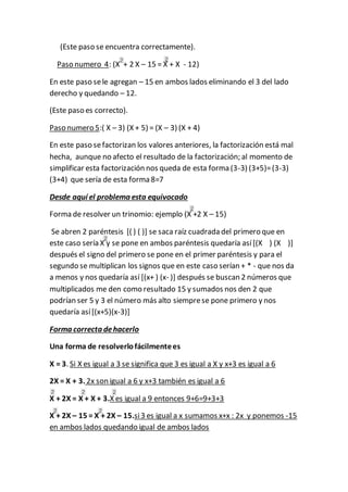 (Este paso se encuentra correctamente). 
Paso numero 4: (X + 2 X – 15 = X + X - 12) 
En este paso se le agregan – 15 en ambos lados eliminando el 3 del lado 
derecho y quedando – 12. 
(Este paso es correcto). 
Paso numero 5:( X – 3) (X + 5) = (X – 3) (X + 4) 
En este paso se factorizan los valores anteriores, la factorización está mal 
hecha, aunque no afecto el resultado de la factorización; al momento de 
simplificar esta factorización nos queda de esta forma (3-3) (3+5)= (3-3) 
(3+4) que sería de esta forma 8=7 
Desde aquí el problema esta equivocado 
Forma de resolver un trinomio: ejemplo (X +2 X – 15) 
Se abren 2 paréntesis [( ) ( )] se saca raíz cuadrada del primero que en 
este caso sería X y se pone en ambos paréntesis quedaría así [(X ) (X )] 
después el signo del primero se pone en el primer paréntesis y para el 
segundo se multiplican los signos que en este caso serían + * - que nos da 
a menos y nos quedaría así [(x+ ) (x- )] después se buscan 2 números que 
multiplicados me den como resultado 15 y sumados nos den 2 que 
podrían ser 5 y 3 el número más alto siempre se pone primero y nos 
quedaría así [(x+5)(x-3)] 
Forma correcta de hacerlo 
Una forma de resolverlo fácilmente es 
X = 3. Si X es igual a 3 se significa que 3 es igual a X y x+3 es igual a 6 
2X = X + 3. 2x son igual a 6 y x+3 también es igual a 6 
X + 2X = X + X + 3.X es igual a 9 entonces 9+6=9+3+3 
X + 2X – 15 = X + 2X – 15.si 3 es igual a x sumamos x+x : 2x y ponemos -15 
en ambos lados quedando igual de ambos lados 
 
