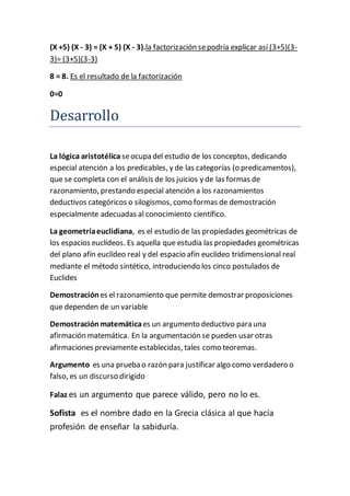 (X +5) (X - 3) = (X + 5) (X - 3).la factorización se podría explicar así (3+5)(3- 
3)= (3+5)(3-3) 
8 = 8. Es el resultado de la factorización 
0=0 
Desarrollo 
La lógica aristotélica se ocupa del estudio de los conceptos, dedicando 
especial atención a los predicables, y de las categorías (o predicamentos), 
que se completa con el análisis de los juicios y de las formas de 
razonamiento, prestando especial atención a los razonamientos 
deductivos categóricos o silogismos, como formas de demostración 
especialmente adecuadas al conocimiento científico. 
La geometría euclidiana, es el estudio de las propiedades geométricas de 
los espacios euclídeos. Es aquella que estudia las propiedades geométricas 
del plano afín euclídeo real y del espacio afín euclídeo tridimensional real 
mediante el método sintético, introduciendo los cinco postulados de 
Euclides 
Demostración es el razonamiento que permite demostrar proposiciones 
que dependen de un variable 
Demostración matemática es un argumento deductivo para una 
afirmación matemática. En la argumentación se pueden usar otras 
afirmaciones previamente establecidas, tales como teoremas. 
Argumento es una prueba o razón para justificar algo como verdadero o 
falso, es un discurso dirigido 
Falaz es un argumento que parece válido, pero no lo es. 
Sofista es el nombre dado en la Grecia clásica al que hacía 
profesión de enseñar la sabiduría. 
 