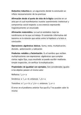 Deductivo inductivo.es un argumento donde la conclusión se 
infiere necesariamente de las premisas 
Afirmación desde el punto de vista de la lógica consiste en un 
acto por el cual manifestamos nuestro asentimiento intelectual y 
compromiso social respecto a una creencia expresando 
lingüísticamente un enunciado 
Afirmación matemática. La cual es verdadera bajo las 
condiciones en las que se trabaja. El contenido informativo del 
teorema es la relación que existe entre la hipótesis y la tesis o 
conclusión. 
Operaciones algebraicas básicas. Suma, resta, multiplicación, 
división, potenciación y radicación 
Productos notables y factorización. Es el nombre que reciben 
multiplicaciones con expresiones algebraicas que cumplen 
ciertas reglas fijas, cuyo resultado se puede escribir mediante 
simple inspección, sin verificar la multiplicación. 
Propiedades de igualdad con ejemplos. Son considerados iguales 
si los objetos poseen el mismo valor 
Reflexiva: , a = a 
Simétrica: si , a = b entonces , b = a 
Transitiva: si , a = b y , b = c entonces , a = c 
El error en el problema anterior fue que 8 y 7 no pueden valer lo 
mismo 
 