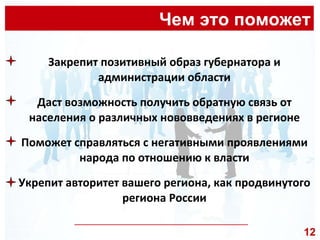 Чем это поможет __________________________________________________ Закрепит позитивный образ губернатора и администрации области Даст возможность получить обратную связь от населения о различных нововведениях в регионе Поможет справляться с негативными проявлениями народа по отношению к власти Укрепит авторитет вашего региона, как продвинутого региона России 12 