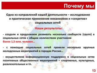 Почему мы Одно из направлений нашей деятельности – исследование и практическое применение механизмов и «секретов» социальных сетей  Наши результаты: - создали и продолжаем развивать несколько сообществ (групп) в социальных сетях с общим количеством участников  более 1,5 млн. человек… - с помощью социальных сетей провели несколько крупных молодежных мероприятий в городах России…  - осуществляем информационную поддержку в социальных сетях позитивных общественных мероприятий – спортивных, культурных, развлекательных и тп. 13 