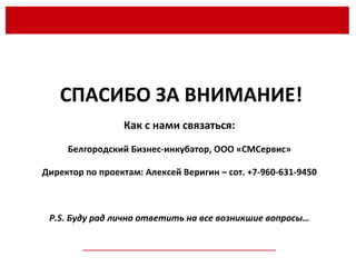 __________________________________________________ СПАСИБО ЗА ВНИМАНИЕ! Как с нами связаться: Белгородский Бизнес-инкубатор, ООО «СМСервис» Директор по проектам: Алексей Веригин – сот. +7-960-631-9450 P.S.  Буду рад лично ответить на все возникшие вопросы… 
