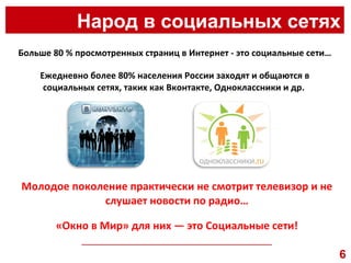 Народ в социальных сетях __________________________________________________ Больше 80 % просмотренных страниц в Интернет - это социальные сети… Ежедневно более 80% населения России заходят и общаются в социальных сетях, таких как Вконтакте, Одноклассники и др.  Молодое поколение практически не смотрит телевизор и не слушает новости по радио… «Окно в Мир» для них — это Социальные сети! 6 