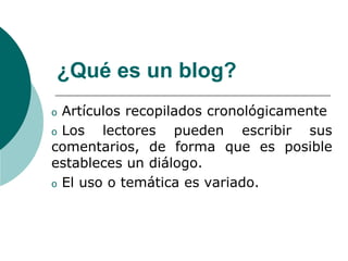 ¿Qué es un blog?
o Artículos recopilados cronológicamente
o Los   lectores pueden escribir sus
comentarios, de forma que es posible
estableces un diálogo.
o El uso o temática es variado.
 