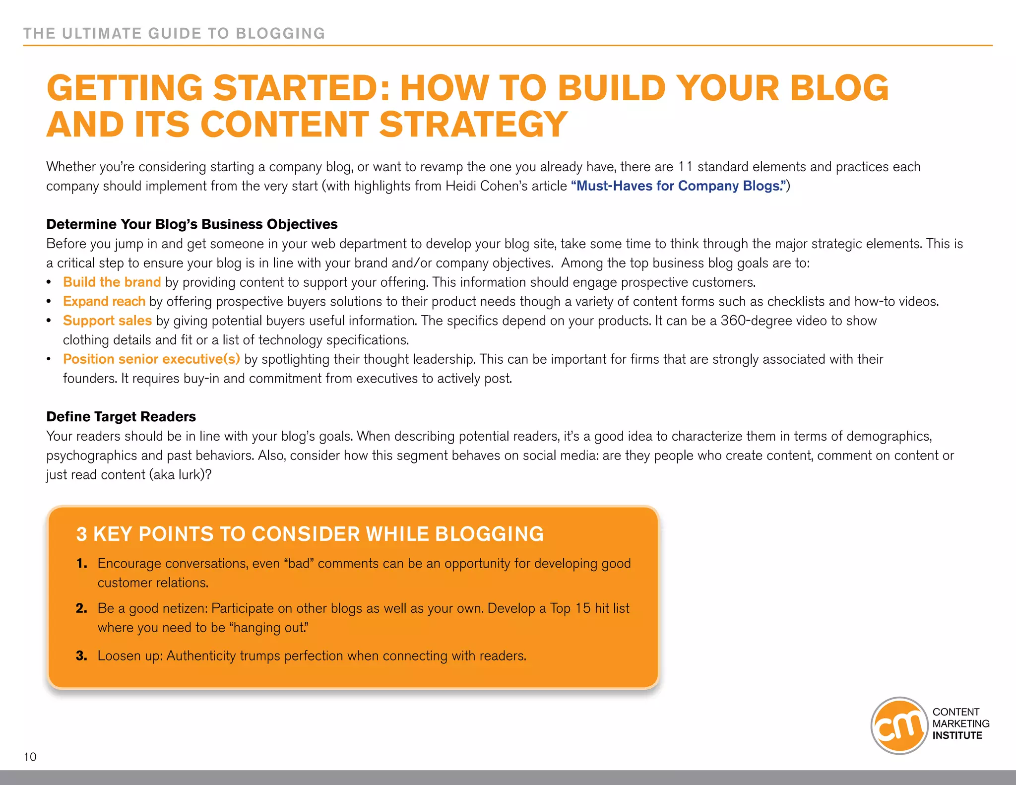 THE ULTIMATE GUIDE TO BLOGGING


     Getting Started: How to Build Your Blog
     and Its Content Strategy
     Whether you’re considering starting a company blog, or want to revamp the one you already have, there are 11 standard elements and practices each
     company should implement from the very start (with highlights from Heidi Cohen’s article “Must-Haves for Company Blogs.”)

     Determine Your Blog’s Business Objectives
     Before you jump in and get someone in your web department to develop your blog site, take some time to think through the major strategic elements. This is
     a critical step to ensure your blog is in line with your brand and/or company objectives. Among the top business blog goals are to:
     •	 Build the brand by providing content to support your offering. This information should engage prospective customers.
     •	 Expand reach by offering prospective buyers solutions to their product needs though a variety of content forms such as checklists and how-to videos.
     •	 Support sales by giving potential buyers useful information. The specifics depend on your products. It can be a 360-degree video to show
     	 clothing details and fit or a list of technology specifications.
     •	 Position senior executive(s) by spotlighting their thought leadership. This can be important for firms that are strongly associated with their 			
     	 founders. It requires buy-in and commitment from executives to actively post.

     Define Target Readers
     Your readers should be in line with your blog’s goals. When describing potential readers, it’s a good idea to characterize them in terms of demographics,
     psychographics and past behaviors. Also, consider how this segment behaves on social media: are they people who create content, comment on content or
     just read content (aka lurk)?



         3 Key Points to Consider While Blogging
         1.	 Encourage conversations, even “bad” comments can be an opportunity for developing good
         	 customer relations.
         2.	 Be a good netizen: Participate on other blogs as well as your own. Develop a Top 15 hit list
         	 where you need to be “hanging out.”

         3.	 Loosen up: Authenticity trumps perfection when connecting with readers.




10
 